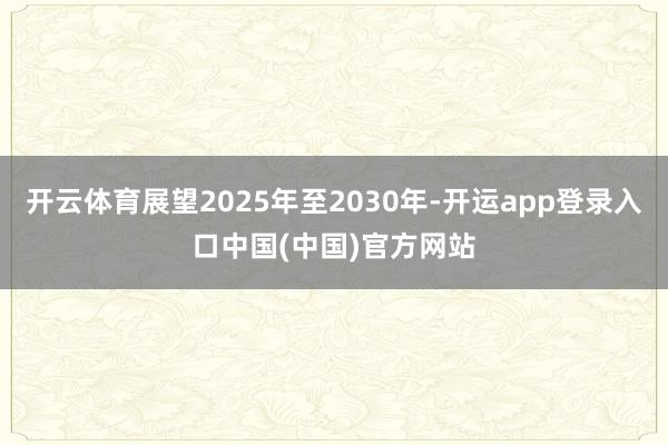 开云体育展望2025年至2030年-开运app登录入口中国(中国)官方网站