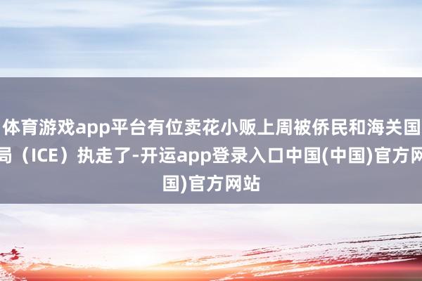 体育游戏app平台有位卖花小贩上周被侨民和海关国法局(ICE)执走了-开运app登录入口中国(中国)官方网站
