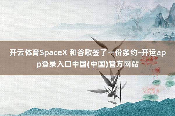 开云体育SpaceX 和谷歌签了一份条约-开运app登录入口中国(中国)官方网站