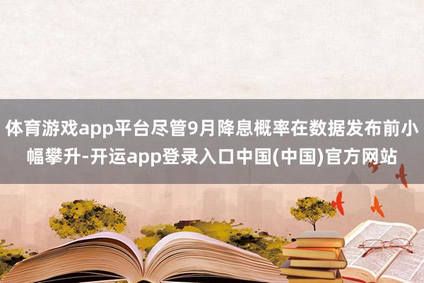 体育游戏app平台尽管9月降息概率在数据发布前小幅攀升-开运app登录入口中国(中国)官方网站