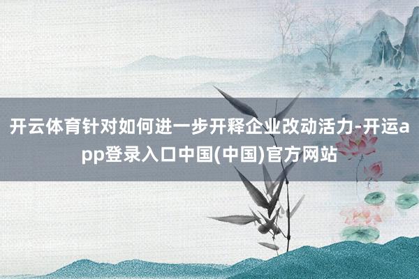 开云体育针对如何进一步开释企业改动活力-开运app登录入口中国(中国)官方网站