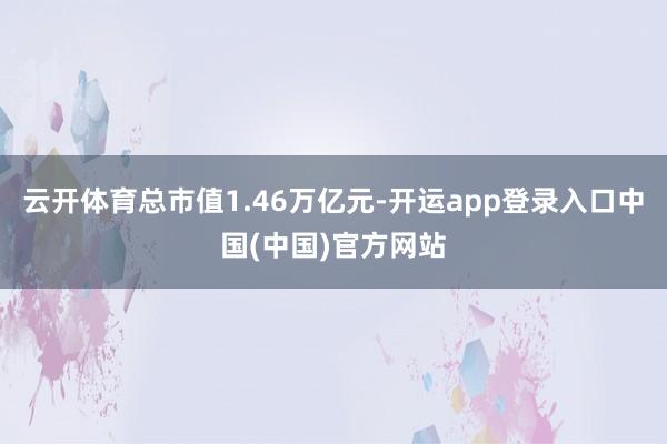 云开体育总市值1.46万亿元-开运app登录入口中国(中国)官方网站