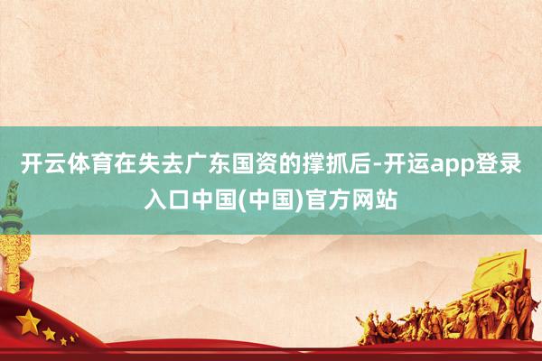 开云体育在失去广东国资的撑抓后-开运app登录入口中国(中国)官方网站