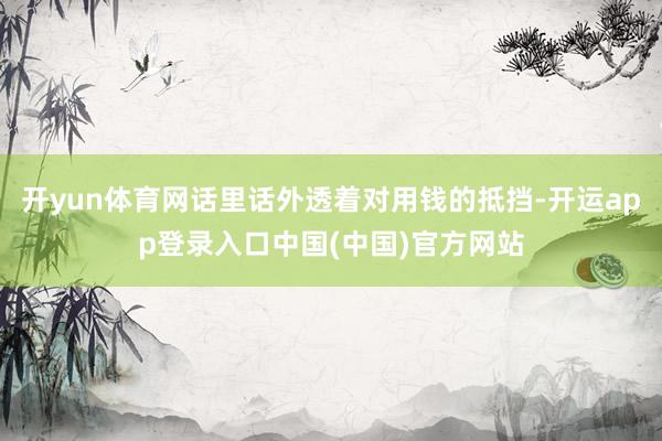 开yun体育网话里话外透着对用钱的抵挡-开运app登录入口中国(中国)官方网站