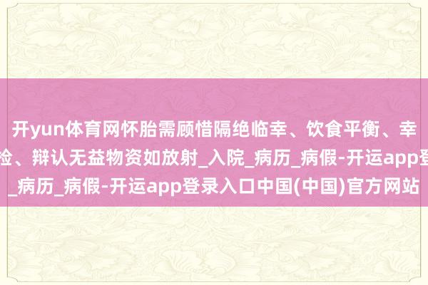 开yun体育网怀胎需顾惜隔绝临幸、饮食平衡、幸免搪塞用药、按时产检、辩认无益物资如放射_入院_病历_病假-开运app登录入口中国(中国)官方网站