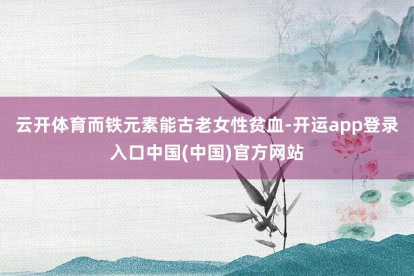 云开体育而铁元素能古老女性贫血-开运app登录入口中国(中国)官方网站