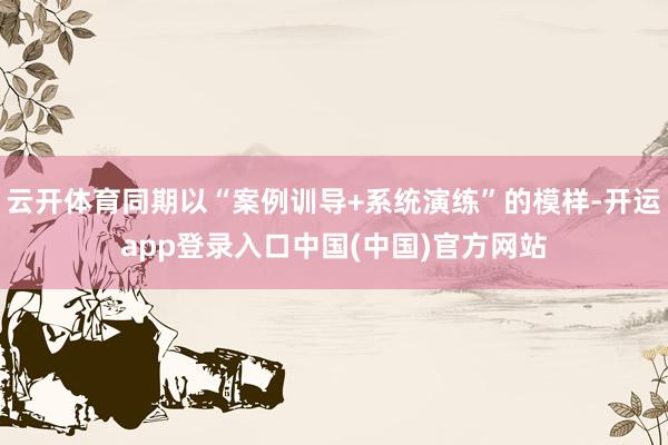 云开体育同期以“案例训导+系统演练”的模样-开运app登录入口中国(中国)官方网站