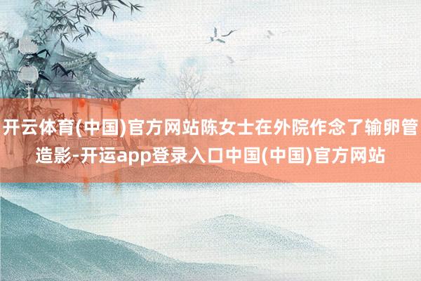 开云体育(中国)官方网站陈女士在外院作念了输卵管造影-开运app登录入口中国(中国)官方网站