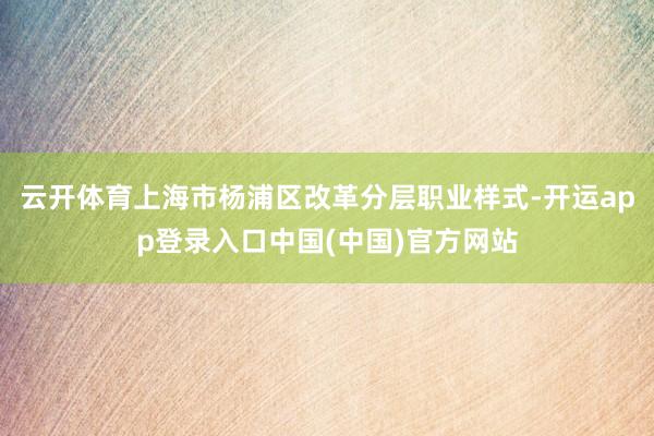 云开体育上海市杨浦区改革分层职业样式-开运app登录入口中国(中国)官方网站
