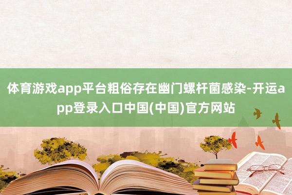 体育游戏app平台粗俗存在幽门螺杆菌感染-开运app登录入口中国(中国)官方网站