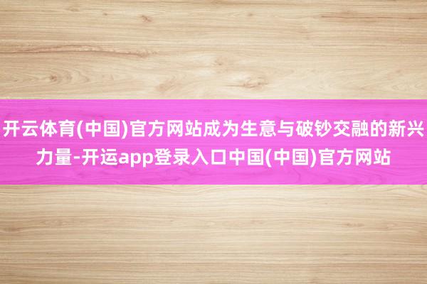 开云体育(中国)官方网站成为生意与破钞交融的新兴力量-开运app登录入口中国(中国)官方网站