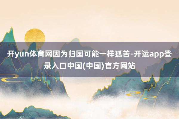 开yun体育网因为归国可能一样孤苦-开运app登录入口中国(中国)官方网站