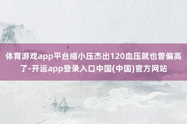 体育游戏app平台缩小压杰出120血压就也曾偏高了-开运app登录入口中国(中国)官方网站