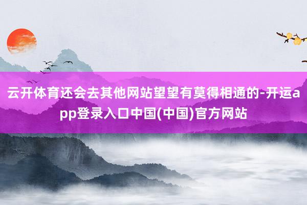 云开体育还会去其他网站望望有莫得相通的-开运app登录入口中国(中国)官方网站