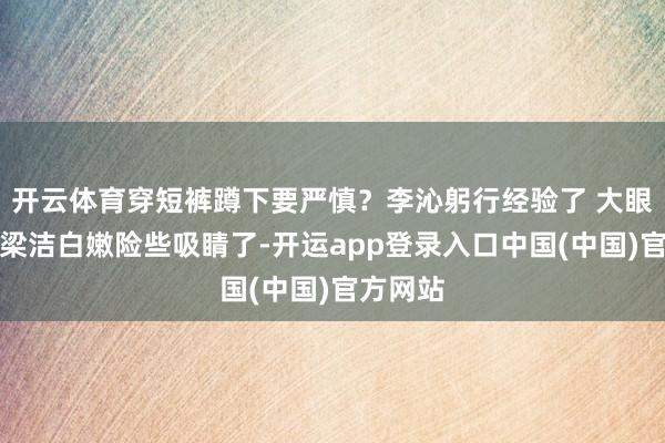 开云体育穿短裤蹲下要严慎？李沁躬行经验了 大眼睛高鼻梁洁白嫩险些吸睛了-开运app登录入口中国(中国)官方网站