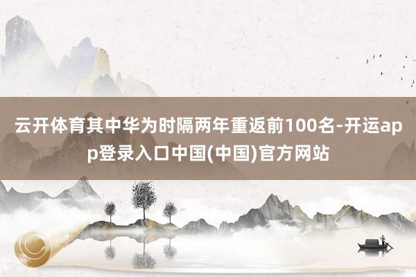 云开体育其中华为时隔两年重返前100名-开运app登录入口中国(中国)官方网站