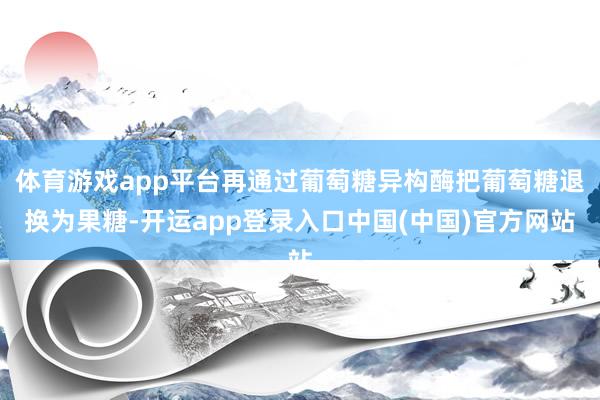 体育游戏app平台再通过葡萄糖异构酶把葡萄糖退换为果糖-开运app登录入口中国(中国)官方网站
