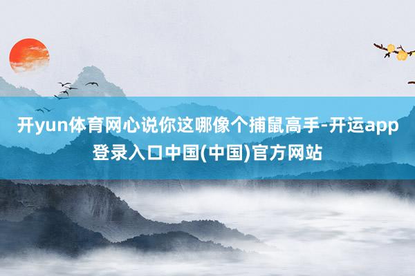 开yun体育网心说你这哪像个捕鼠高手-开运app登录入口中国(中国)官方网站