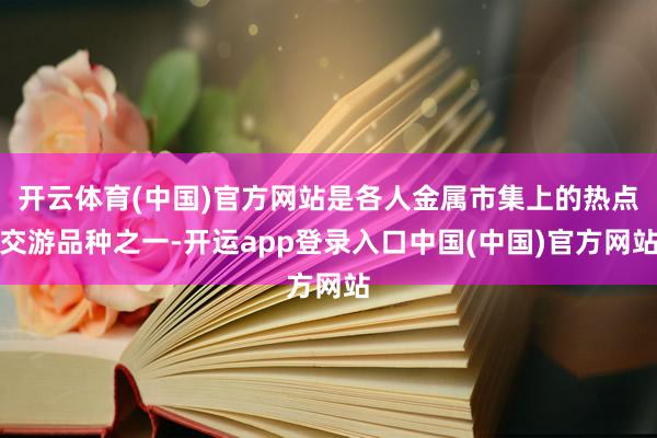 开云体育(中国)官方网站是各人金属市集上的热点交游品种之一-开运app登录入口中国(中国)官方网站