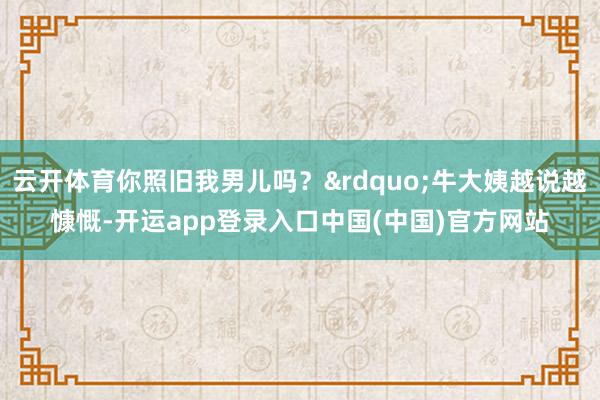 云开体育你照旧我男儿吗？&rdquo;牛大姨越说越慷慨-开运app登录入口中国(中国)官方网站