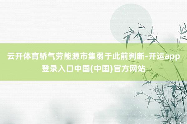 云开体育骄气劳能源市集弱于此前判断-开运app登录入口中国(中国)官方网站