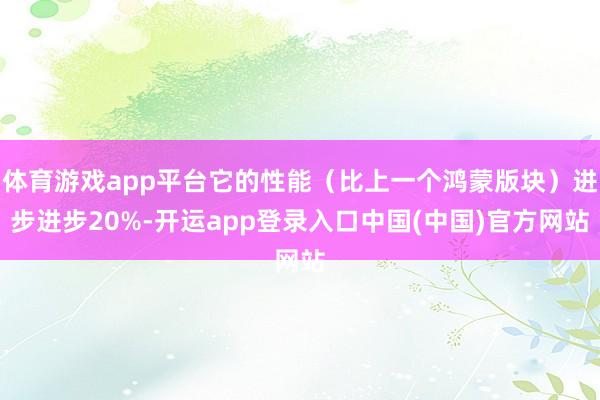 体育游戏app平台它的性能（比上一个鸿蒙版块）进步进步20%-开运app登录入口中国(中国)官方网站