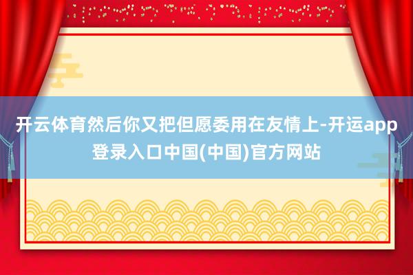 开云体育然后你又把但愿委用在友情上-开运app登录入口中国(中国)官方网站