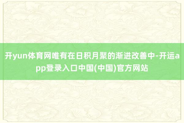 开yun体育网唯有在日积月聚的渐进改善中-开运app登录入口中国(中国)官方网站