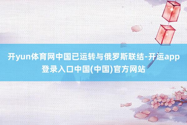 开yun体育网中国已运转与俄罗斯联结-开运app登录入口中国(中国)官方网站