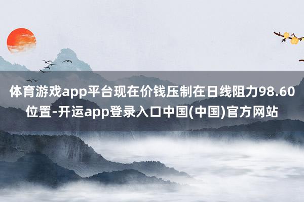 体育游戏app平台现在价钱压制在日线阻力98.60位置-开运app登录入口中国(中国)官方网站