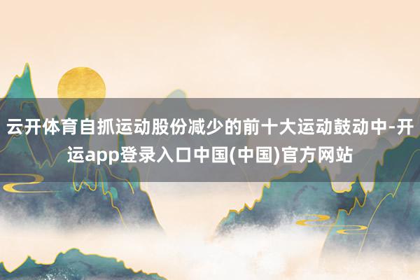 云开体育自抓运动股份减少的前十大运动鼓动中-开运app登录入口中国(中国)官方网站