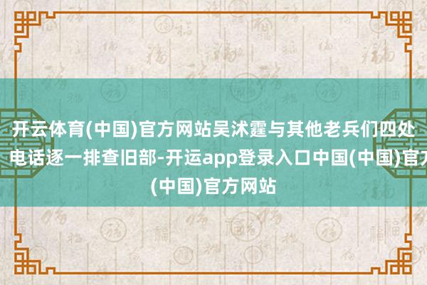 开云体育(中国)官方网站吴沭霆与其他老兵们四处奔跑:电话逐一排查旧部-开运app登录入口中国(中国)官方网站