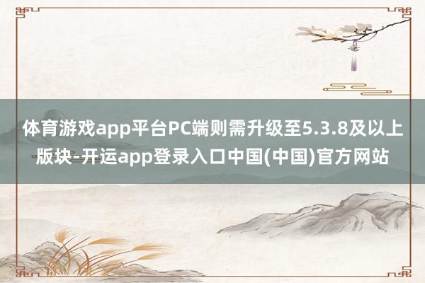 体育游戏app平台PC端则需升级至5.3.8及以上版块-开运app登录入口中国(中国)官方网站