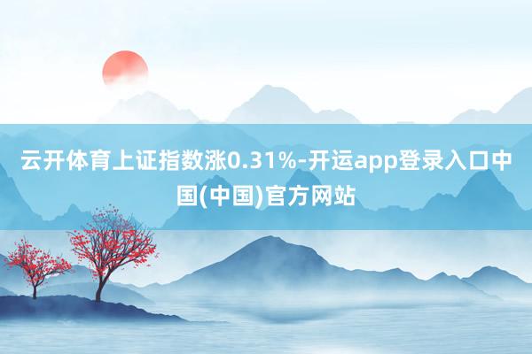 云开体育上证指数涨0.31%-开运app登录入口中国(中国)官方网站