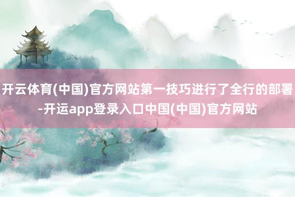 开云体育(中国)官方网站第一技巧进行了全行的部署-开运app登录入口中国(中国)官方网站