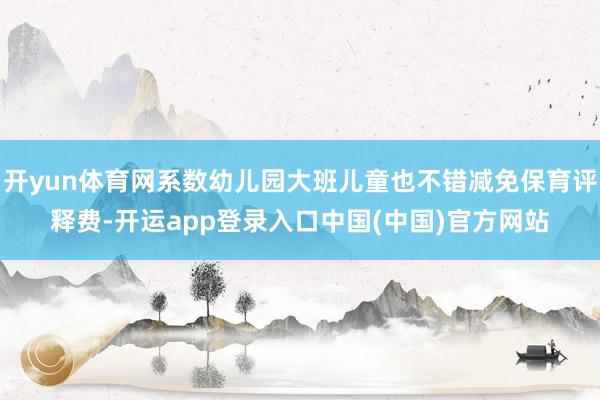开yun体育网系数幼儿园大班儿童也不错减免保育评释费-开运app登录入口中国(中国)官方网站