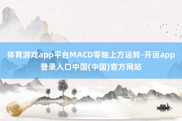 体育游戏app平台MACD零轴上方运转-开运app登录入口中国(中国)官方网站