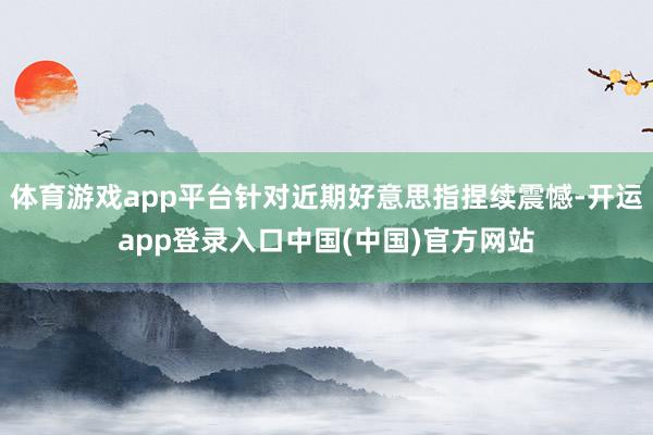 体育游戏app平台针对近期好意思指捏续震憾-开运app登录入口中国(中国)官方网站