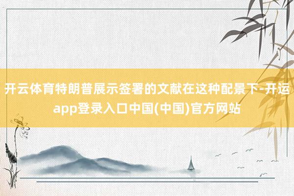 开云体育特朗普展示签署的文献在这种配景下-开运app登录入口中国(中国)官方网站