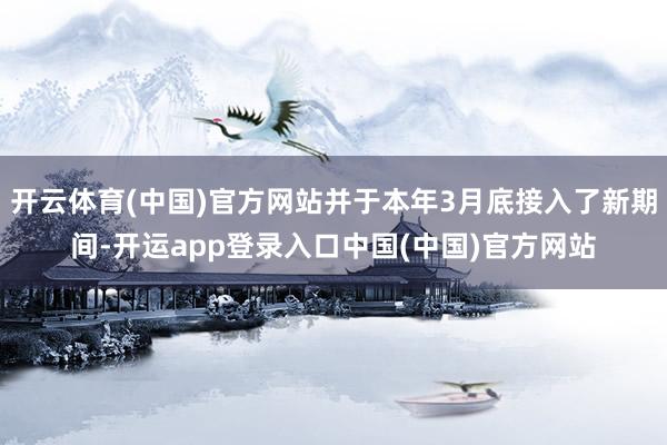 开云体育(中国)官方网站并于本年3月底接入了新期间-开运app登录入口中国(中国)官方网站