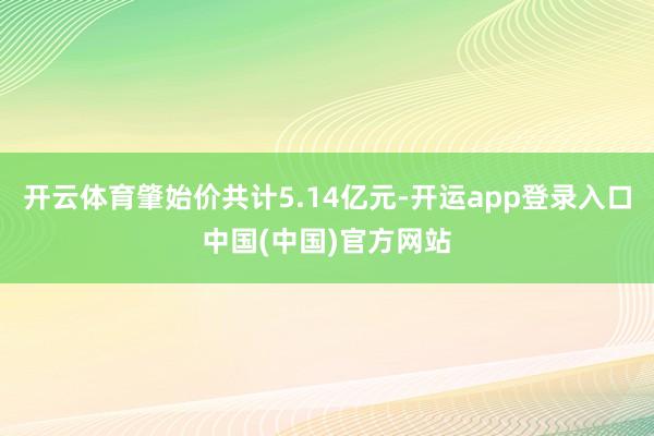 开云体育肇始价共计5.14亿元-开运app登录入口中国(中国)官方网站