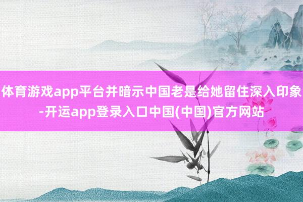 体育游戏app平台并暗示中国老是给她留住深入印象-开运app登录入口中国(中国)官方网站