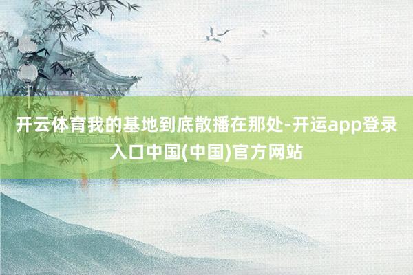 开云体育我的基地到底散播在那处-开运app登录入口中国(中国)官方网站