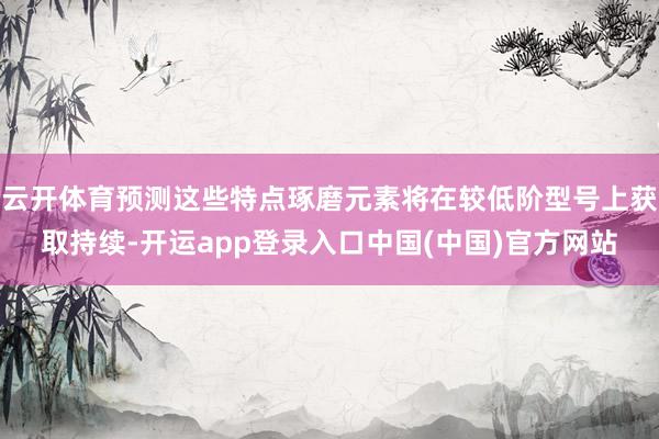 云开体育预测这些特点琢磨元素将在较低阶型号上获取持续-开运app登录入口中国(中国)官方网站