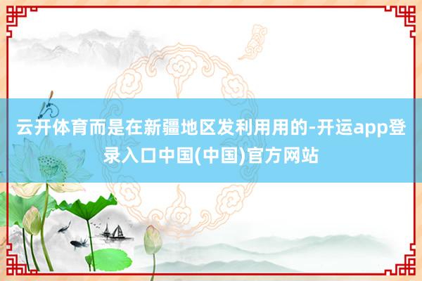 云开体育而是在新疆地区发利用用的-开运app登录入口中国(中国)官方网站