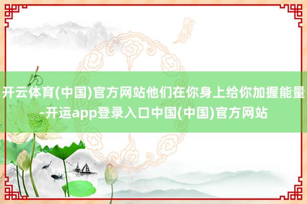 开云体育(中国)官方网站他们在你身上给你加握能量-开运app登录入口中国(中国)官方网站