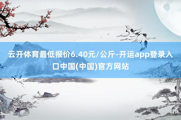 云开体育最低报价6.40元/公斤-开运app登录入口中国(中国)官方网站