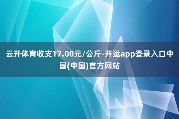 云开体育收支17.00元/公斤-开运app登录入口中国(中国)官方网站