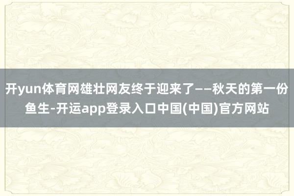 开yun体育网雄壮网友终于迎来了——秋天的第一份鱼生-开运app登录入口中国(中国)官方网站